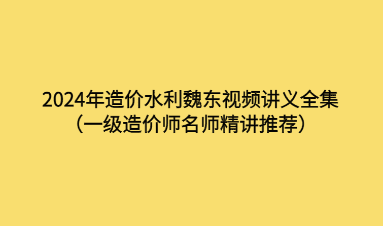 2024年造价水利魏东视频讲义全集（一级造价师名师精讲推荐）-考证小密圈