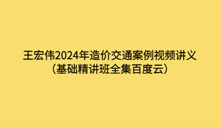 王宏伟2024年造价交通案例视频讲义（基础精讲班全集百度云）-考证小密圈