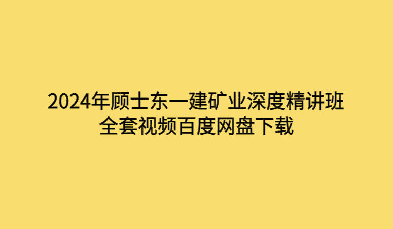 2024年顾士东一建矿业深度精讲班全套视频百度网盘下载-考证小密圈