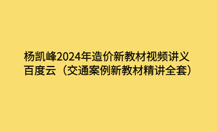 杨凯峰2024年造价新教材视频讲义百度云（交通案例新教材精讲全套）-考证小密圈