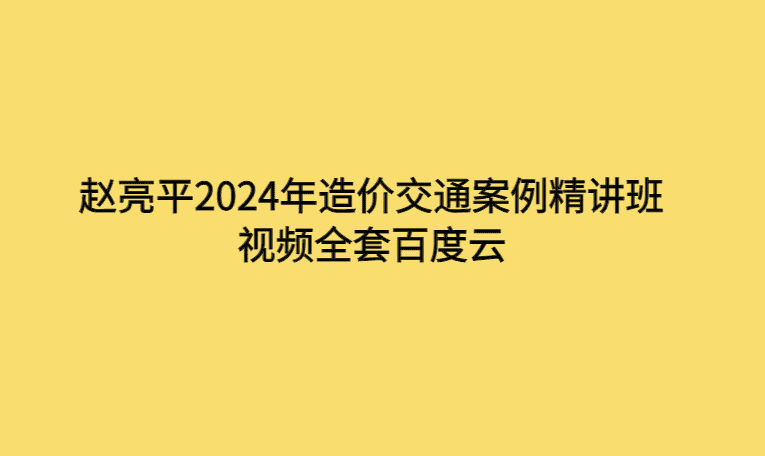 赵亮平2024年造价交通案例精讲班视频全套百度云-考证小密圈