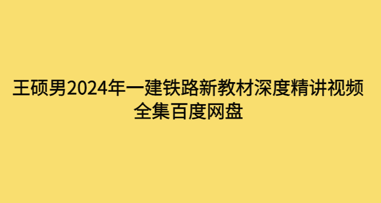 王硕男2024年一建铁路新教材深度精讲视频全集百度网盘-考证小密圈