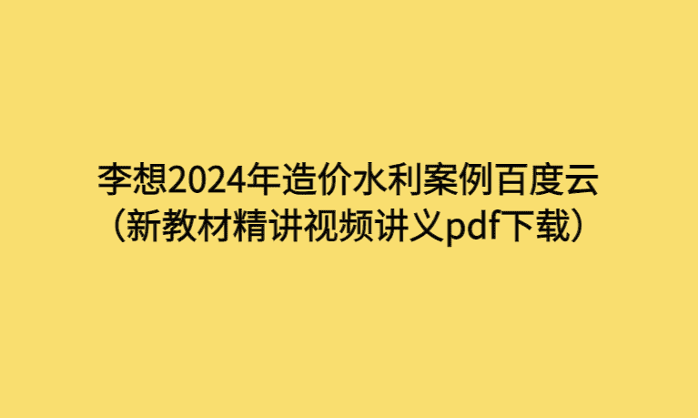 李想2024年造价水利案例百度云（新教材精讲视频讲义pdf下载）-考证小密圈