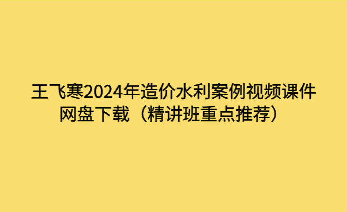 王飞寒2024年造价水利案例视频课件网盘下载（精讲班重点推荐）-考证小密圈