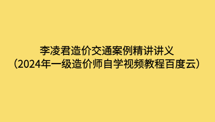 李凌君造价交通案例精讲讲义（2024年一级造价师自学视频教程百度云）-考证小密圈