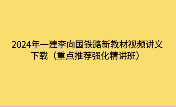 2024年一建李向国铁路新教材视频讲义下载（重点推荐强化精讲班）-考证小密圈