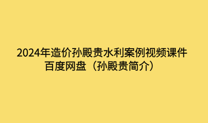 2024年造价孙殿贵水利案例视频课件百度网盘（孙殿贵简介）-考证小密圈