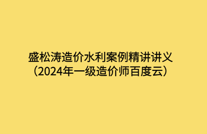 盛松涛造价水利案例精讲讲义（2024年一级造价师百度云）-考证小密圈