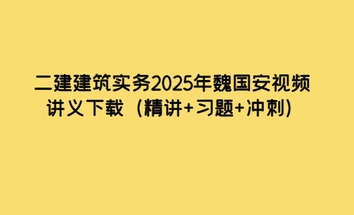 二建建筑实务2025年魏国安视频讲义下载（精讲+习题+冲刺）-考证小密圈